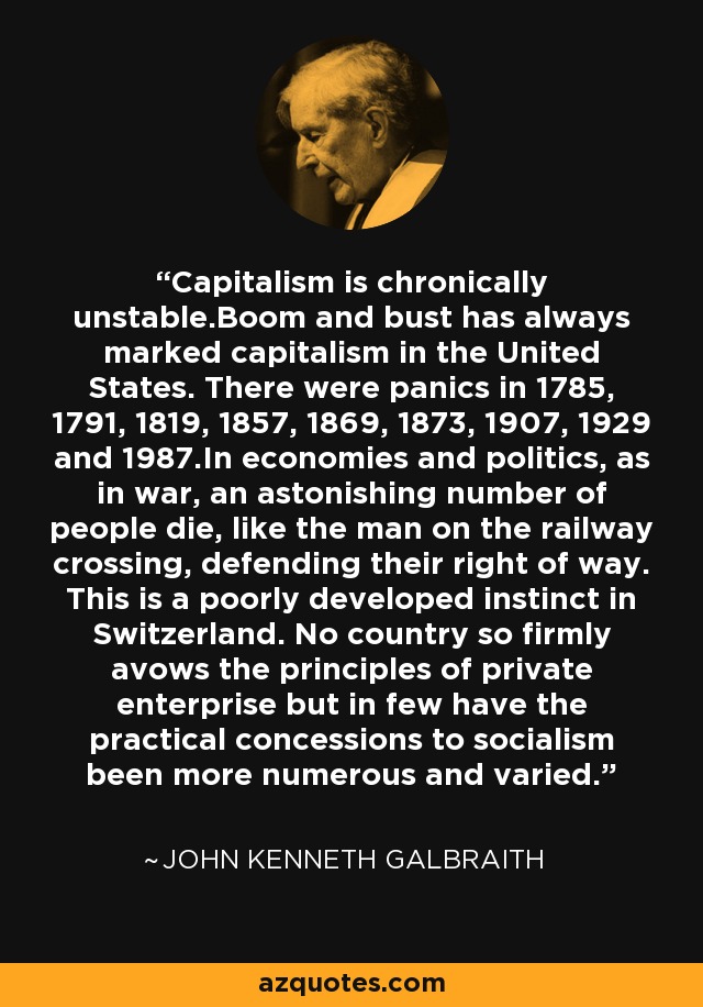 Capitalism is chronically unstable.Boom and bust has always marked capitalism in the United States. There were panics in 1785, 1791, 1819, 1857, 1869, 1873, 1907, 1929 and 1987.In economies and politics, as in war, an astonishing number of people die, like the man on the railway crossing, defending their right of way. This is a poorly developed instinct in Switzerland. No country so firmly avows the principles of private enterprise but in few have the practical concessions to socialism been more numerous and varied. - John Kenneth Galbraith
