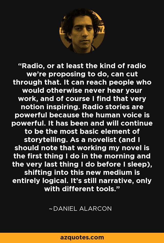 Radio, or at least the kind of radio we're proposing to do, can cut through that. It can reach people who would otherwise never hear your work, and of course I find that very notion inspiring. Radio stories are powerful because the human voice is powerful. It has been and will continue to be the most basic element of storytelling. As a novelist (and I should note that working my novel is the first thing I do in the morning and the very last thing I do before I sleep), shifting into this new medium is entirely logical. It's still narrative, only with different tools. - Daniel Alarcon