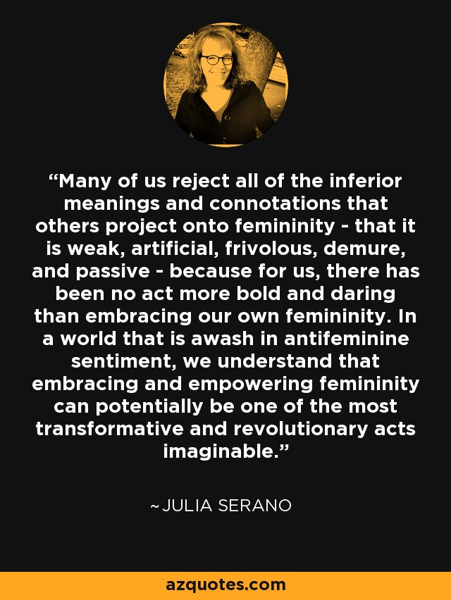 Many of us reject all of the inferior meanings and connotations that others project onto femininity - that it is weak, artificial, frivolous, demure, and passive - because for us, there has been no act more bold and daring than embracing our own femininity. In a world that is awash in antifeminine sentiment, we understand that embracing and empowering femininity can potentially be one of the most transformative and revolutionary acts imaginable. - Julia Serano