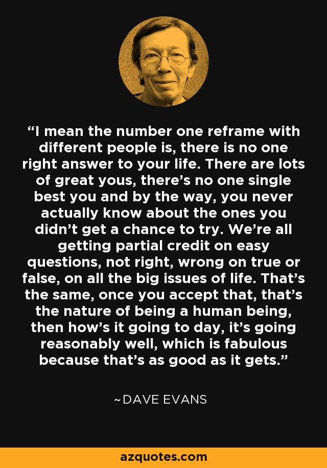 I mean the number one reframe with different people is, there is no one right answer to your life. There are lots of great yous, there's no one single best you and by the way, you never actually know about the ones you didn't get a chance to try. We're all getting partial credit on easy questions, not right, wrong on true or false, on all the big issues of life. That's the same, once you accept that, that's the nature of being a human being, then how's it going to day, it's going reasonably well, which is fabulous because that's as good as it gets. - Dave Evans