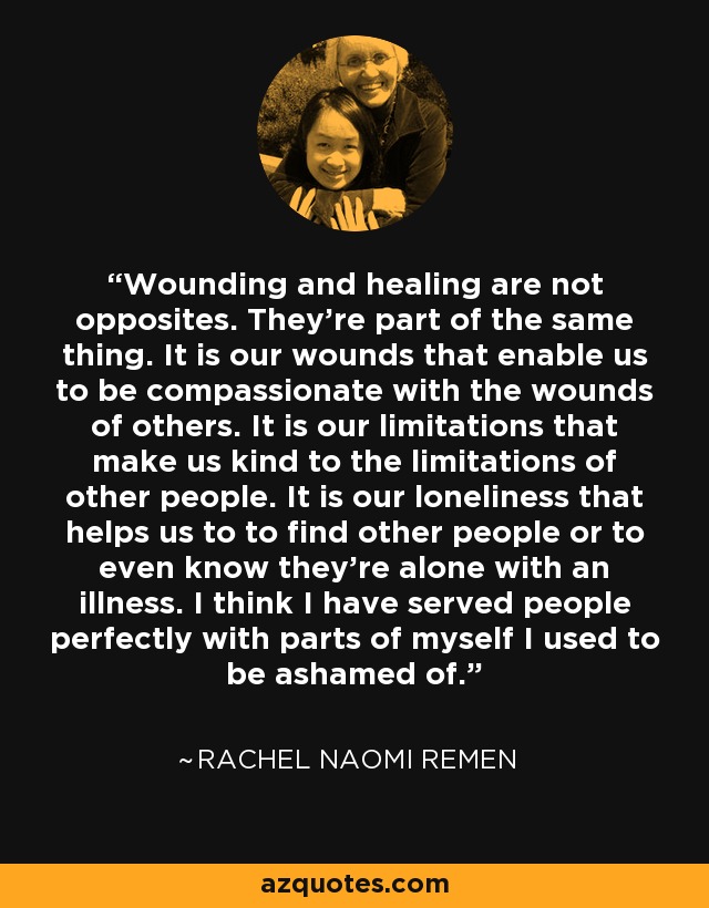 Wounding and healing are not opposites. They're part of the same thing. It is our wounds that enable us to be compassionate with the wounds of others. It is our limitations that make us kind to the limitations of other people. It is our loneliness that helps us to to find other people or to even know they're alone with an illness. I think I have served people perfectly with parts of myself I used to be ashamed of. - Rachel Naomi Remen