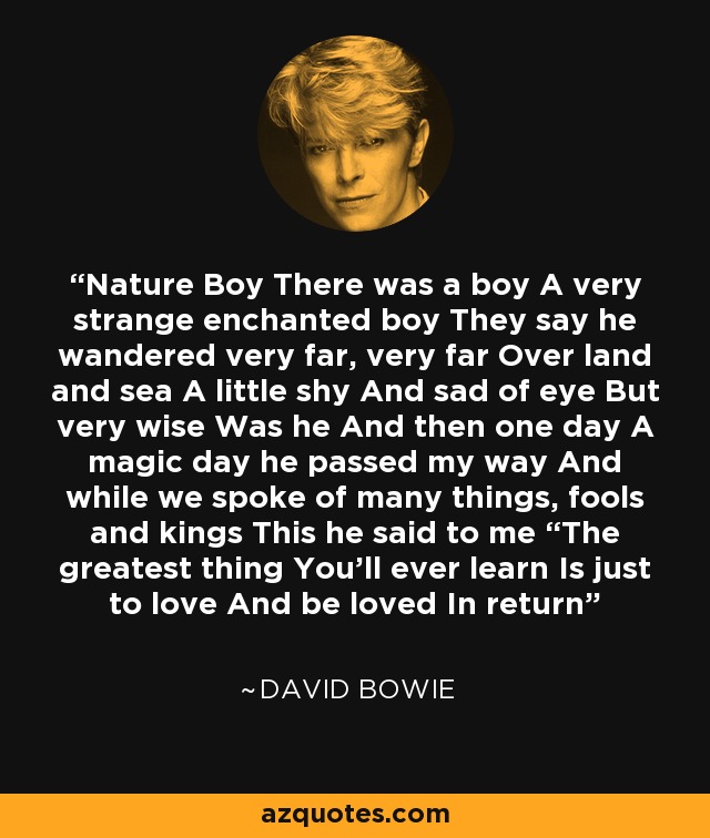 Nature Boy There was a boy A very strange enchanted boy They say he wandered very far, very far Over land and sea A little shy And sad of eye But very wise Was he And then one day A magic day he passed my way And while we spoke of many things, fools and kings This he said to me “The greatest thing You’ll ever learn Is just to love And be loved In return - David Bowie