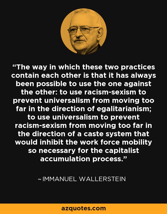The way in which these two practices contain each other is that it has always been possible to use the one against the other: to use racism-sexism to prevent universalism from moving too far in the direction of egalitarianism; to use universalism to prevent racism-sexism from moving too far in the direction of a caste system that would inhibit the work force mobility so necessary for the capitalist accumulation process. - Immanuel Wallerstein