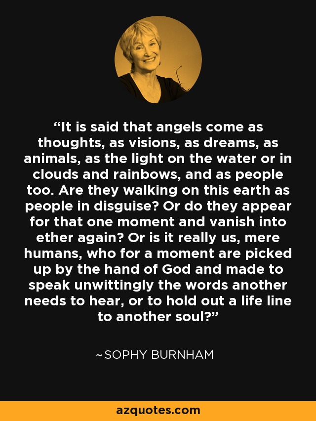 It is said that angels come as thoughts, as visions, as dreams, as animals, as the light on the water or in clouds and rainbows, and as people too. Are they walking on this earth as people in disguise? Or do they appear for that one moment and vanish into ether again? Or is it really us, mere humans, who for a moment are picked up by the hand of God and made to speak unwittingly the words another needs to hear, or to hold out a life line to another soul? - Sophy Burnham