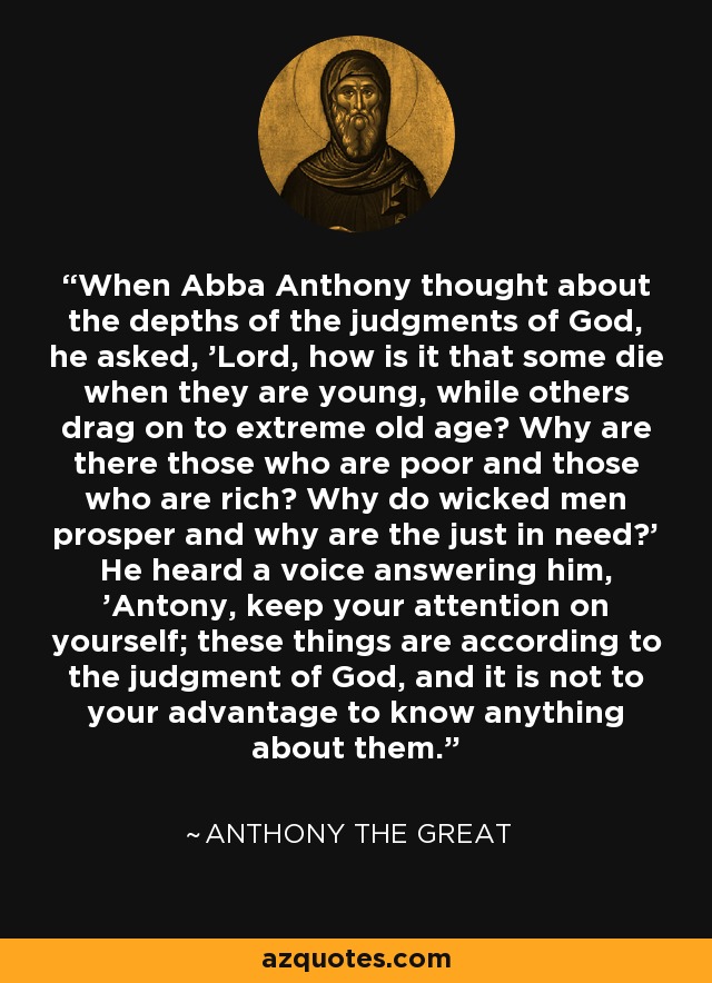 When Abba Anthony thought about the depths of the judgments of God, he asked, 'Lord, how is it that some die when they are young, while others drag on to extreme old age? Why are there those who are poor and those who are rich? Why do wicked men prosper and why are the just in need?' He heard a voice answering him, 'Antony, keep your attention on yourself; these things are according to the judgment of God, and it is not to your advantage to know anything about them.' - Anthony the Great