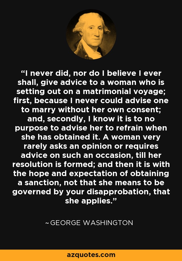 I never did, nor do I believe I ever shall, give advice to a woman who is setting out on a matrimonial voyage; first, because I never could advise one to marry without her own consent; and, secondly, I know it is to no purpose to advise her to refrain when she has obtained it. A woman very rarely asks an opinion or requires advice on such an occasion, till her resolution is formed; and then it is with the hope and expectation of obtaining a sanction, not that she means to be governed by your disapprobation, that she applies. - George Washington