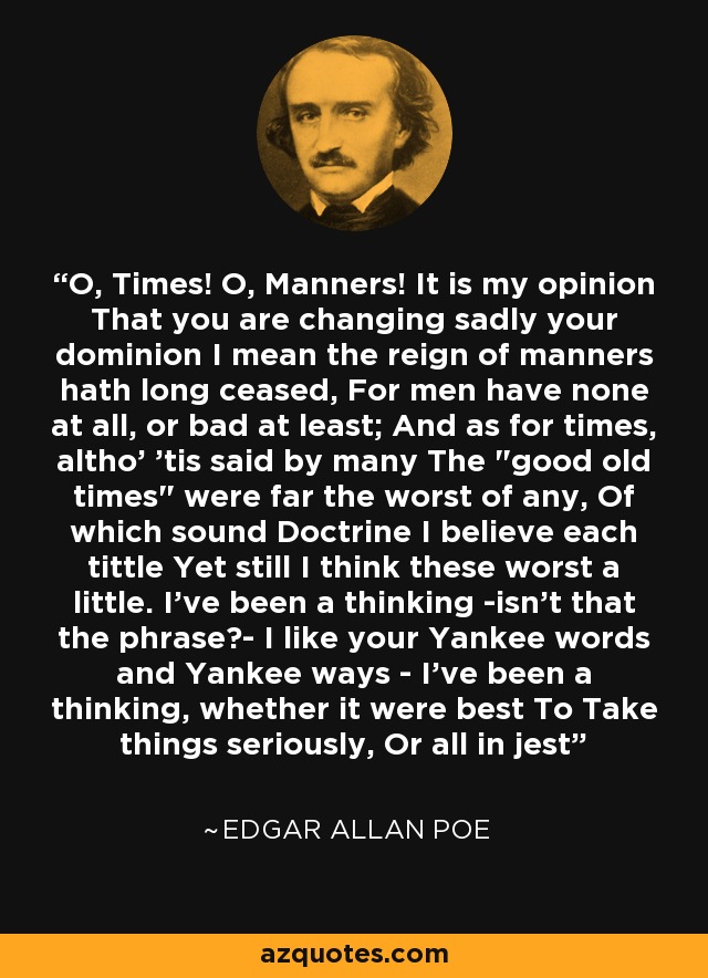 O, Times! O, Manners! It is my opinion That you are changing sadly your dominion I mean the reign of manners hath long ceased, For men have none at all, or bad at least; And as for times, altho' 'tis said by many The 