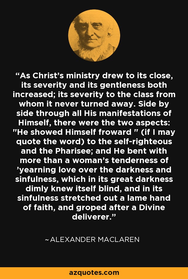 As Christ's ministry drew to its close, its severity and its gentleness both increased; its severity to the class from whom it never turned away. Side by side through all His manifestations of Himself, there were the two aspects: 