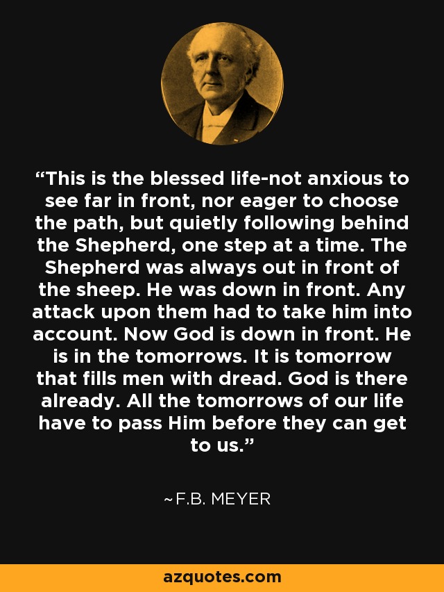 This is the blessed life-not anxious to see far in front, nor eager to choose the path, but quietly following behind the Shepherd, one step at a time. The Shepherd was always out in front of the sheep. He was down in front. Any attack upon them had to take him into account. Now God is down in front. He is in the tomorrows. It is tomorrow that fills men with dread. God is there already. All the tomorrows of our life have to pass Him before they can get to us. - F.B. Meyer