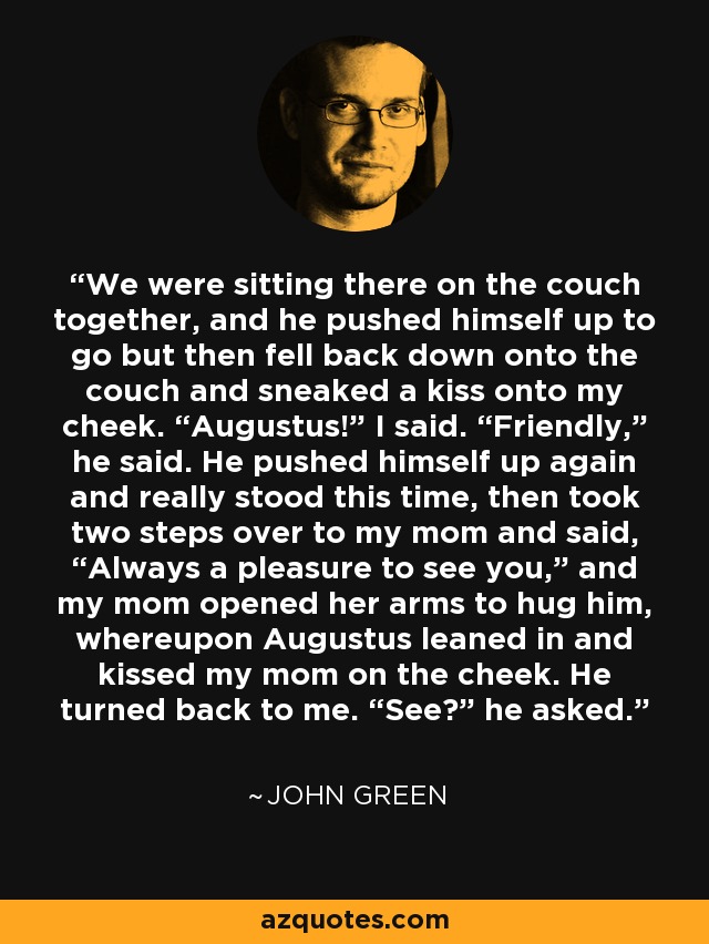 We were sitting there on the couch together, and he pushed himself up to go but then fell back down onto the couch and sneaked a kiss onto my cheek. “Augustus!” I said. “Friendly,” he said. He pushed himself up again and really stood this time, then took two steps over to my mom and said, “Always a pleasure to see you,” and my mom opened her arms to hug him, whereupon Augustus leaned in and kissed my mom on the cheek. He turned back to me. “See?” he asked. - John Green