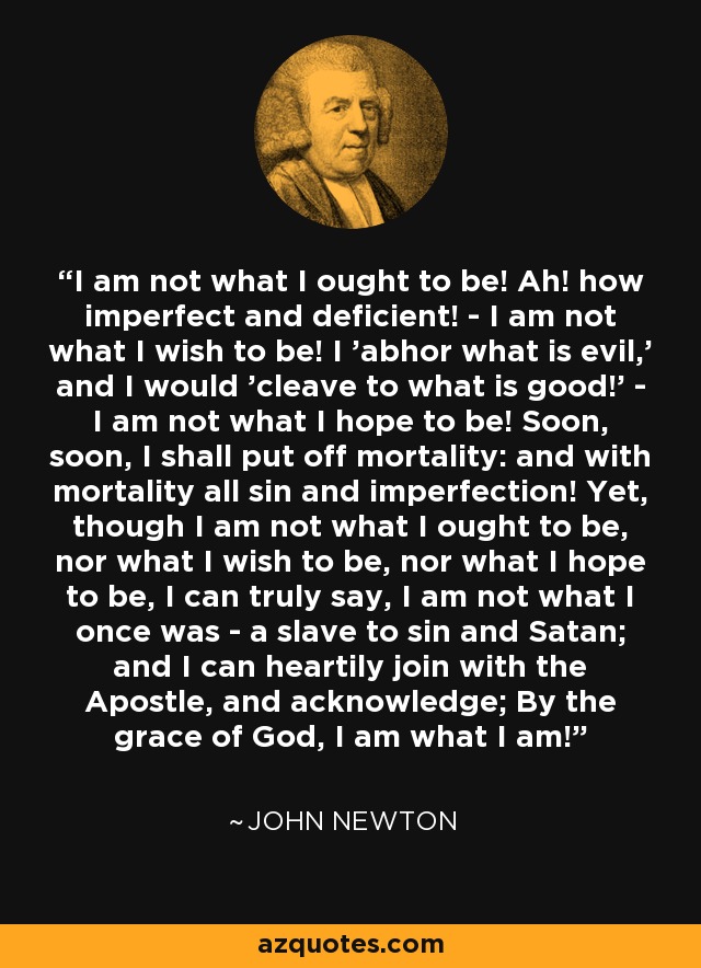 I am not what I ought to be! Ah! how imperfect and deficient! - I am not what I wish to be! I 'abhor what is evil,' and I would 'cleave to what is good!' - I am not what I hope to be! Soon, soon, I shall put off mortality: and with mortality all sin and imperfection! Yet, though I am not what I ought to be, nor what I wish to be, nor what I hope to be, I can truly say, I am not what I once was - a slave to sin and Satan; and I can heartily join with the Apostle, and acknowledge; By the grace of God, I am what I am! - John Newton
