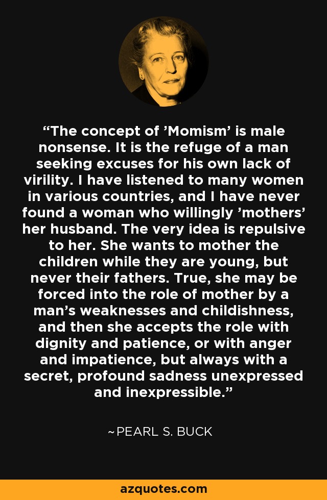 The concept of 'Momism' is male nonsense. It is the refuge of a man seeking excuses for his own lack of virility. I have listened to many women in various countries, and I have never found a woman who willingly 'mothers' her husband. The very idea is repulsive to her. She wants to mother the children while they are young, but never their fathers. True, she may be forced into the role of mother by a man's weaknesses and childishness, and then she accepts the role with dignity and patience, or with anger and impatience, but always with a secret, profound sadness unexpressed and inexpressible. - Pearl S. Buck