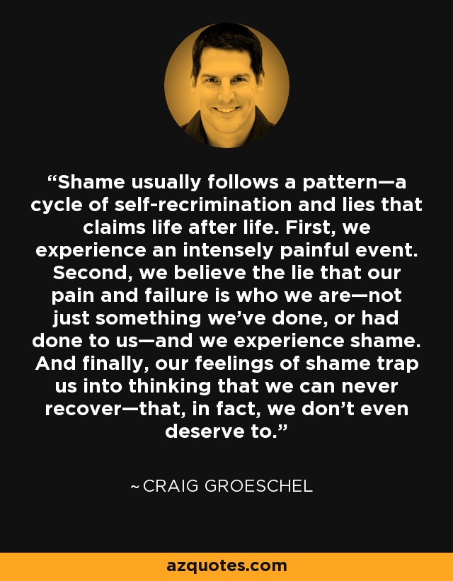 Shame usually follows a pattern—a cycle of self-recrimination and lies that claims life after life. First, we experience an intensely painful event. Second, we believe the lie that our pain and failure is who we are—not just something we’ve done, or had done to us—and we experience shame. And finally, our feelings of shame trap us into thinking that we can never recover—that, in fact, we don’t even deserve to. - Craig Groeschel