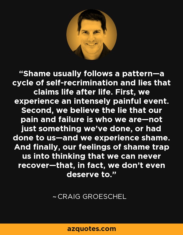 Shame usually follows a pattern—a cycle of self-recrimination and lies that claims life after life. First, we experience an intensely painful event. Second, we believe the lie that our pain and failure is who we are—not just something we’ve done, or had done to us—and we experience shame. And finally, our feelings of shame trap us into thinking that we can never recover—that, in fact, we don’t even deserve to. - Craig Groeschel