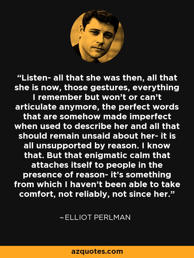 Listen- all that she was then, all that she is now, those gestures, everything I remember but won't or can't articulate anymore, the perfect words that are somehow made imperfect when used to describe her and all that should remain unsaid about her- it is all unsupported by reason. I know that. But that enigmatic calm that attaches itself to people in the presence of reason- it's something from which I haven't been able to take comfort, not reliably, not since her. - Elliot Perlman