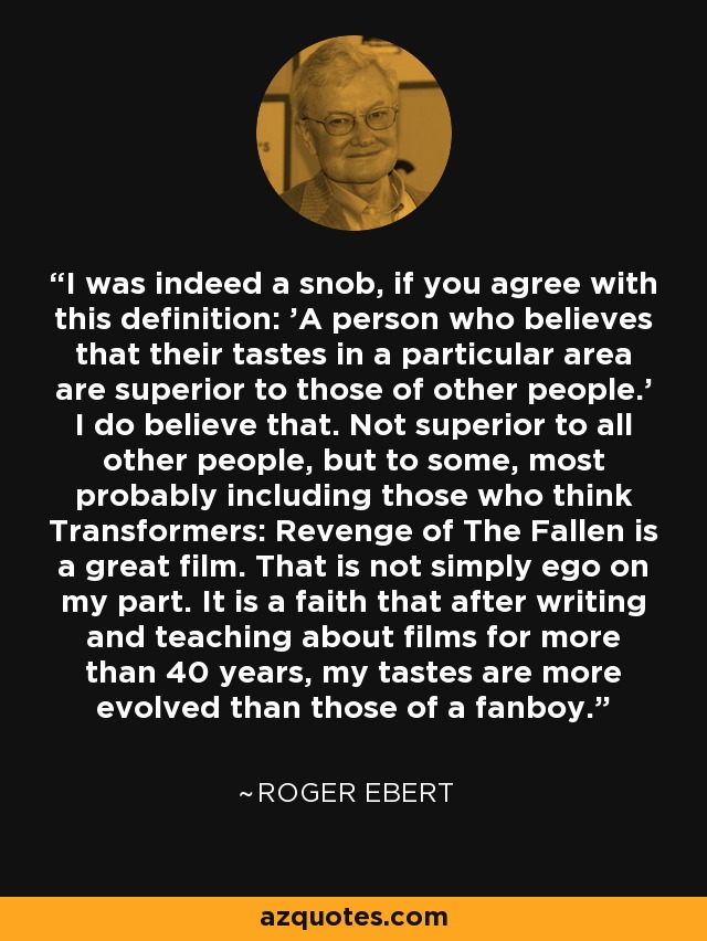 I was indeed a snob, if you agree with this definition: 'A person who believes that their tastes in a particular area are superior to those of other people.' I do believe that. Not superior to all other people, but to some, most probably including those who think Transformers: Revenge of The Fallen is a great film. That is not simply ego on my part. It is a faith that after writing and teaching about films for more than 40 years, my tastes are more evolved than those of a fanboy. - Roger Ebert