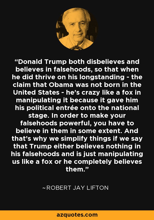 Donald Trump both disbelieves and believes in falsehoods, so that when he did thrive on his longstanding - the claim that Obama was not born in the United States - he's crazy like a fox in manipulating it because it gave him his political entrée onto the national stage. In order to make your falsehoods powerful, you have to believe in them in some extent. And that's why we simplify things if we say that Trump either believes nothing in his falsehoods and is just manipulating us like a fox or he completely believes them. - Robert Jay Lifton