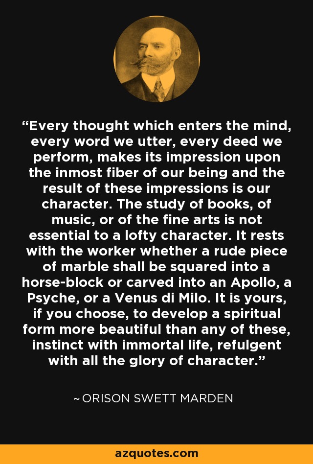 Every thought which enters the mind, every word we utter, every deed we perform, makes its impression upon the inmost fiber of our being and the result of these impressions is our character. The study of books, of music, or of the fine arts is not essential to a lofty character. It rests with the worker whether a rude piece of marble shall be squared into a horse-block or carved into an Apollo, a Psyche, or a Venus di Milo. It is yours, if you choose, to develop a spiritual form more beautiful than any of these, instinct with immortal life, refulgent with all the glory of character. - Orison Swett Marden