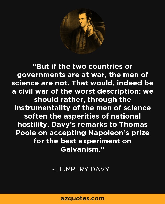 But if the two countries or governments are at war, the men of science are not. That would, indeed be a civil war of the worst description: we should rather, through the instrumentality of the men of science soften the asperities of national hostility. Davy's remarks to Thomas Poole on accepting Napoleon's prize for the best experiment on Galvanism. - Humphry Davy