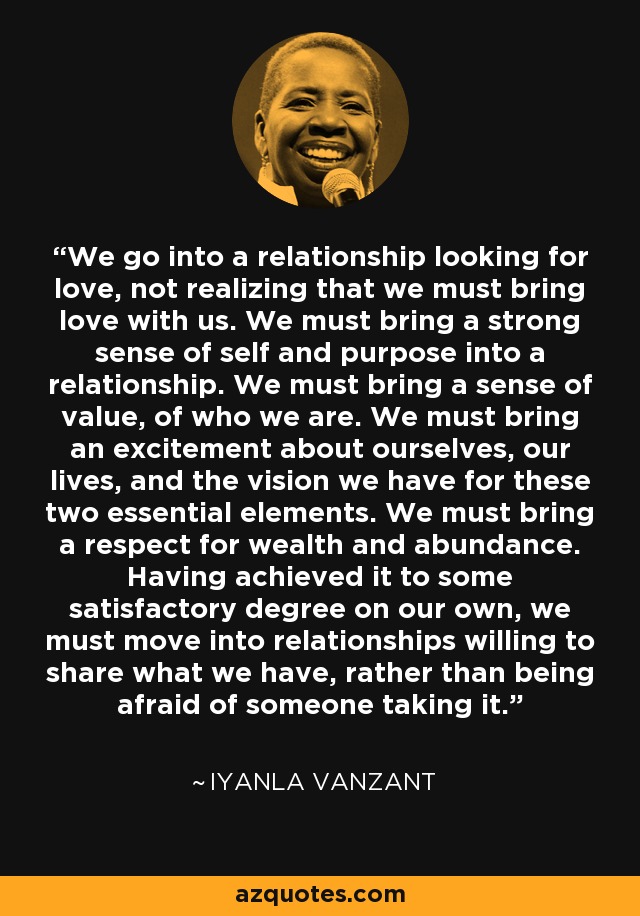 We go into a relationship looking for love, not realizing that we must bring love with us. We must bring a strong sense of self and purpose into a relationship. We must bring a sense of value, of who we are. We must bring an excitement about ourselves, our lives, and the vision we have for these two essential elements. We must bring a respect for wealth and abundance. Having achieved it to some satisfactory degree on our own, we must move into relationships willing to share what we have, rather than being afraid of someone taking it. - Iyanla Vanzant
