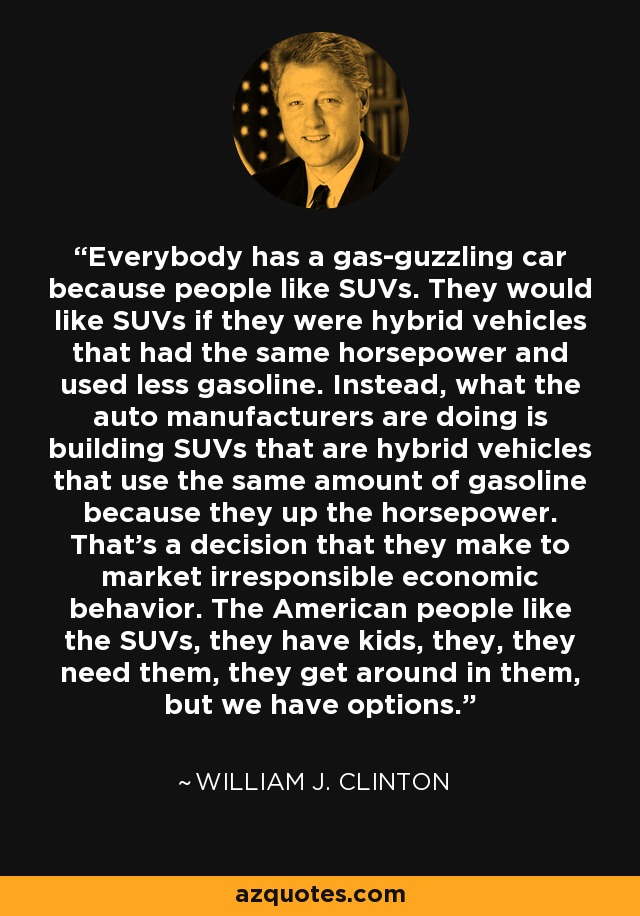 Everybody has a gas-guzzling car because people like SUVs. They would like SUVs if they were hybrid vehicles that had the same horsepower and used less gasoline. Instead, what the auto manufacturers are doing is building SUVs that are hybrid vehicles that use the same amount of gasoline because they up the horsepower. That's a decision that they make to market irresponsible economic behavior. The American people like the SUVs, they have kids, they, they need them, they get around in them, but we have options. - William J. Clinton