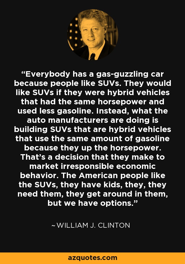 Everybody has a gas-guzzling car because people like SUVs. They would like SUVs if they were hybrid vehicles that had the same horsepower and used less gasoline. Instead, what the auto manufacturers are doing is building SUVs that are hybrid vehicles that use the same amount of gasoline because they up the horsepower. That's a decision that they make to market irresponsible economic behavior. The American people like the SUVs, they have kids, they, they need them, they get around in them, but we have options. - William J. Clinton