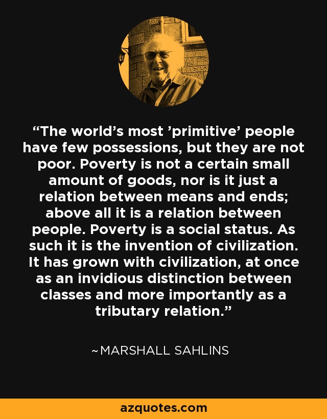 The world's most 'primitive' people have few possessions, but they are not poor. Poverty is not a certain small amount of goods, nor is it just a relation between means and ends; above all it is a relation between people. Poverty is a social status. As such it is the invention of civilization. It has grown with civilization, at once as an invidious distinction between classes and more importantly as a tributary relation. - Marshall Sahlins