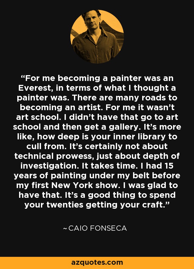 For me becoming a painter was an Everest, in terms of what I thought a painter was. There are many roads to becoming an artist. For me it wasn't art school. I didn't have that go to art school and then get a gallery. It's more like, how deep is your inner library to cull from. It's certainly not about technical prowess, just about depth of investigation. It takes time. I had 15 years of painting under my belt before my first New York show. I was glad to have that. It's a good thing to spend your twenties getting your craft. - Caio Fonseca