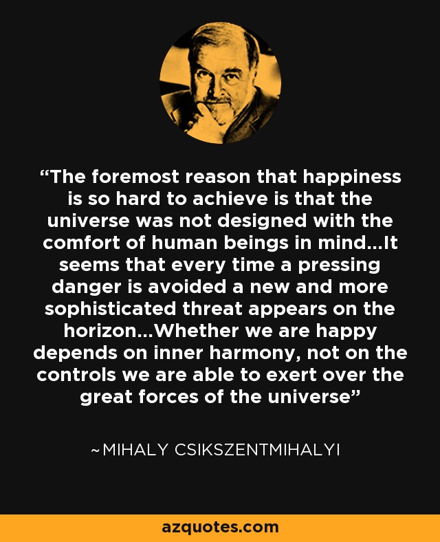 The foremost reason that happiness is so hard to achieve is that the universe was not designed with the comfort of human beings in mind...It seems that every time a pressing danger is avoided a new and more sophisticated threat appears on the horizon...Whether we are happy depends on inner harmony, not on the controls we are able to exert over the great forces of the universe - Mihaly Csikszentmihalyi