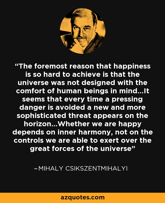 The foremost reason that happiness is so hard to achieve is that the universe was not designed with the comfort of human beings in mind...It seems that every time a pressing danger is avoided a new and more sophisticated threat appears on the horizon...Whether we are happy depends on inner harmony, not on the controls we are able to exert over the great forces of the universe - Mihaly Csikszentmihalyi