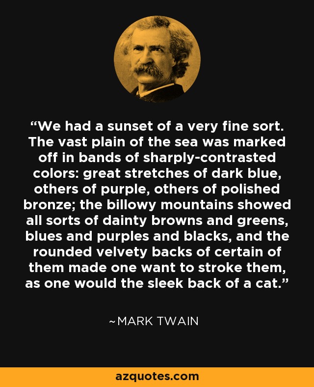 We had a sunset of a very fine sort. The vast plain of the sea was marked off in bands of sharply-contrasted colors: great stretches of dark blue, others of purple, others of polished bronze; the billowy mountains showed all sorts of dainty browns and greens, blues and purples and blacks, and the rounded velvety backs of certain of them made one want to stroke them, as one would the sleek back of a cat. - Mark Twain