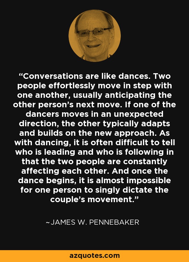 Conversations are like dances. Two people effortlessly move in step with one another, usually anticipating the other person's next move. If one of the dancers moves in an unexpected direction, the other typically adapts and builds on the new approach. As with dancing, it is often difficult to tell who is leading and who is following in that the two people are constantly affecting each other. And once the dance begins, it is almost impossible for one person to singly dictate the couple's movement. - James W. Pennebaker
