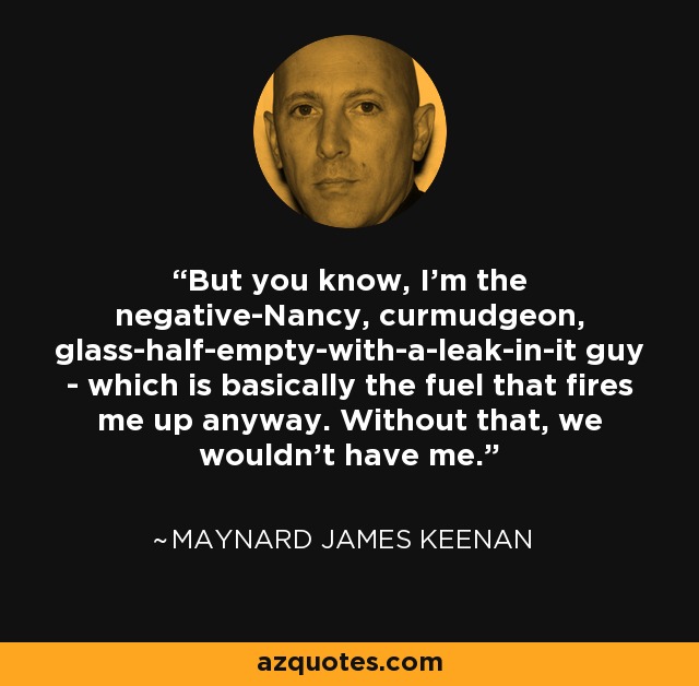 But you know, I'm the negative-Nancy, curmudgeon, glass-half-empty-with-a-leak-in-it guy - which is basically the fuel that fires me up anyway. Without that, we wouldn't have me. - Maynard James Keenan