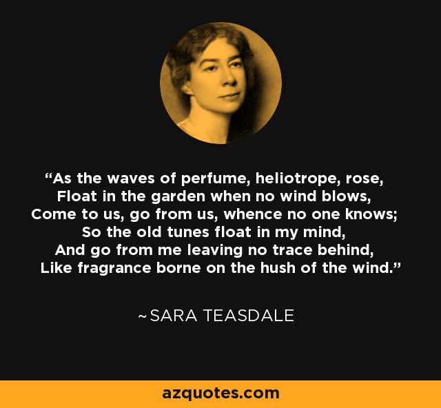 As the waves of perfume, heliotrope, rose, Float in the garden when no wind blows, Come to us, go from us, whence no one knows; So the old tunes float in my mind, And go from me leaving no trace behind, Like fragrance borne on the hush of the wind. - Sara Teasdale