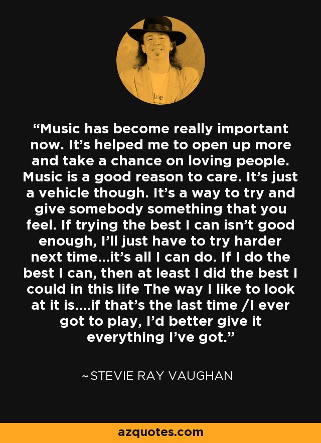 Music has become really important now. It's helped me to open up more and take a chance on loving people. Music is a good reason to care. It's just a vehicle though. It's a way to try and give somebody something that you feel. If trying the best I can isn't good enough, I'll just have to try harder next time...it's all I can do. If I do the best I can, then at least I did the best I could in this life The way I like to look at it is....if that's the last time /I ever got to play, I'd better give it everything I've got. - Stevie Ray Vaughan