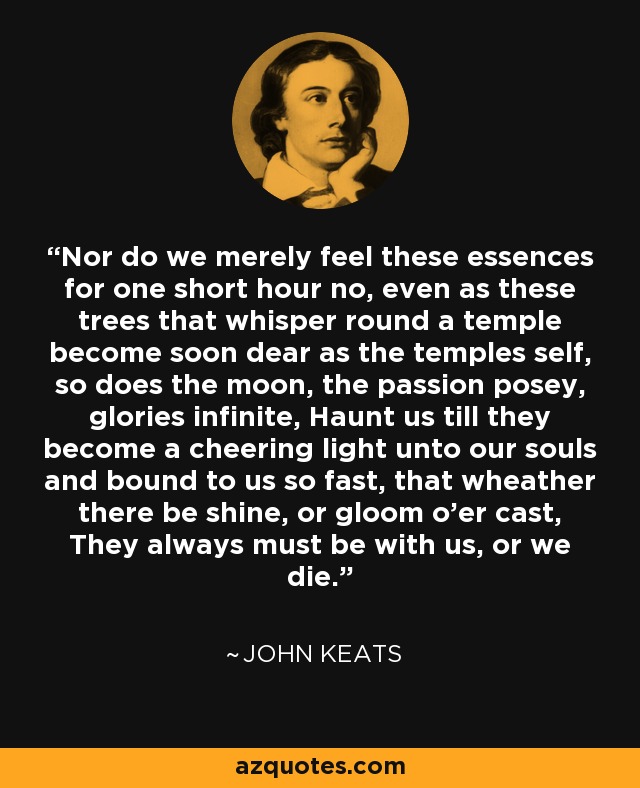 Nor do we merely feel these essences for one short hour no, even as these trees that whisper round a temple become soon dear as the temples self, so does the moon, the passion posey, glories infinite, Haunt us till they become a cheering light unto our souls and bound to us so fast, that wheather there be shine, or gloom o'er cast, They always must be with us, or we die. - John Keats