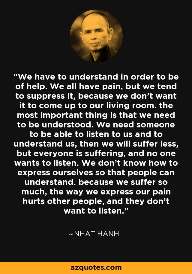 We have to understand in order to be of help. We all have pain, but we tend to suppress it, because we don't want it to come up to our living room. the most important thing is that we need to be understood. We need someone to be able to listen to us and to understand us, then we will suffer less, but everyone is suffering, and no one wants to listen. We don't know how to express ourselves so that people can understand. because we suffer so much, the way we express our pain hurts other people, and they don't want to listen. - Nhat Hanh