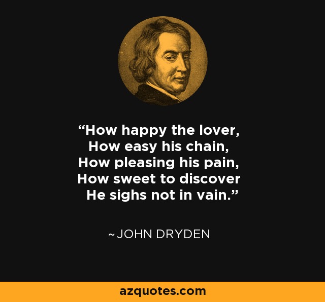 How happy the lover, How easy his chain, How pleasing his pain, How sweet to discover He sighs not in vain. - John Dryden