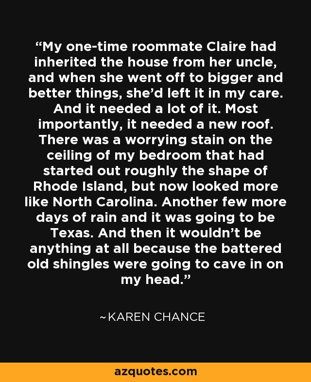 My one-time roommate Claire had inherited the house from her uncle, and when she went off to bigger and better things, she’d left it in my care. And it needed a lot of it. Most importantly, it needed a new roof. There was a worrying stain on the ceiling of my bedroom that had started out roughly the shape of Rhode Island, but now looked more like North Carolina. Another few more days of rain and it was going to be Texas. And then it wouldn’t be anything at all because the battered old shingles were going to cave in on my head. - Karen Chance