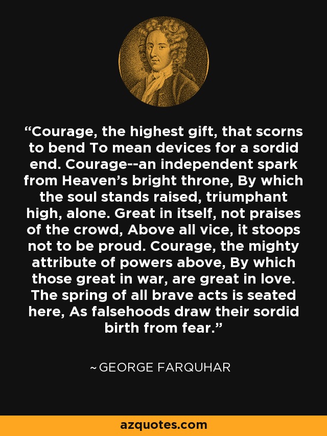 Courage, the highest gift, that scorns to bend To mean devices for a sordid end. Courage--an independent spark from Heaven's bright throne, By which the soul stands raised, triumphant high, alone. Great in itself, not praises of the crowd, Above all vice, it stoops not to be proud. Courage, the mighty attribute of powers above, By which those great in war, are great in love. The spring of all brave acts is seated here, As falsehoods draw their sordid birth from fear. - George Farquhar