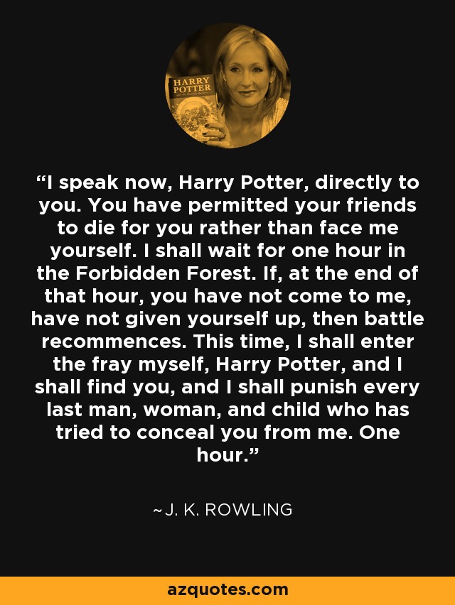 I speak now, Harry Potter, directly to you. You have permitted your friends to die for you rather than face me yourself. I shall wait for one hour in the Forbidden Forest. If, at the end of that hour, you have not come to me, have not given yourself up, then battle recommences. This time, I shall enter the fray myself, Harry Potter, and I shall find you, and I shall punish every last man, woman, and child who has tried to conceal you from me. One hour. - J. K. Rowling