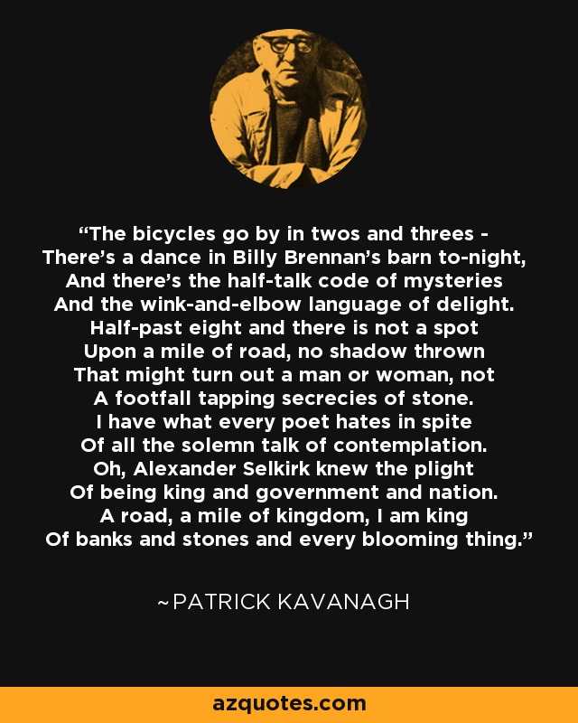 The bicycles go by in twos and threes - There's a dance in Billy Brennan's barn to-night, And there's the half-talk code of mysteries And the wink-and-elbow language of delight. Half-past eight and there is not a spot Upon a mile of road, no shadow thrown That might turn out a man or woman, not A footfall tapping secrecies of stone. I have what every poet hates in spite Of all the solemn talk of contemplation. Oh, Alexander Selkirk knew the plight Of being king and government and nation. A road, a mile of kingdom, I am king Of banks and stones and every blooming thing. - Patrick Kavanagh