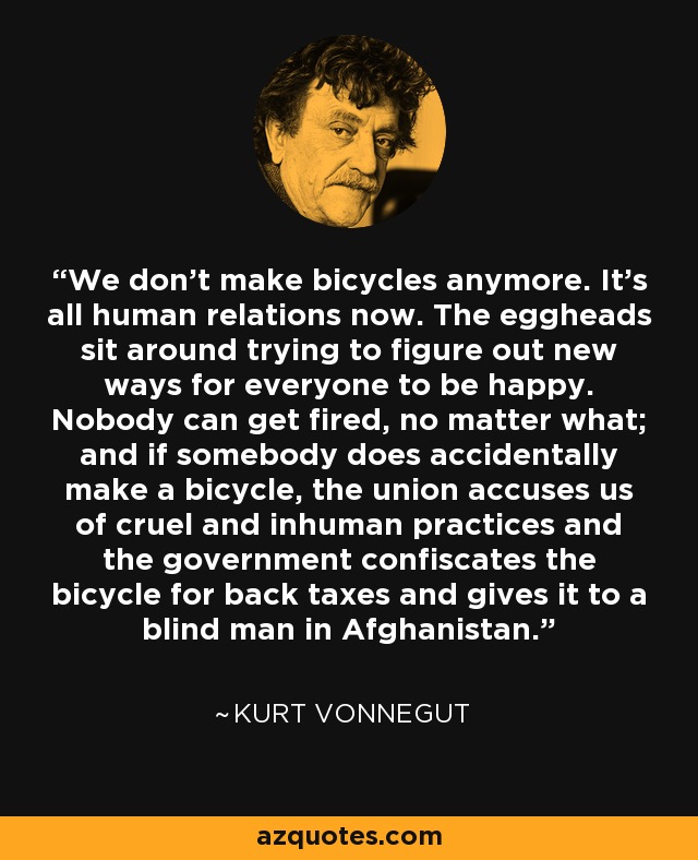 We don't make bicycles anymore. It's all human relations now. The eggheads sit around trying to figure out new ways for everyone to be happy. Nobody can get fired, no matter what; and if somebody does accidentally make a bicycle, the union accuses us of cruel and inhuman practices and the government confiscates the bicycle for back taxes and gives it to a blind man in Afghanistan. - Kurt Vonnegut