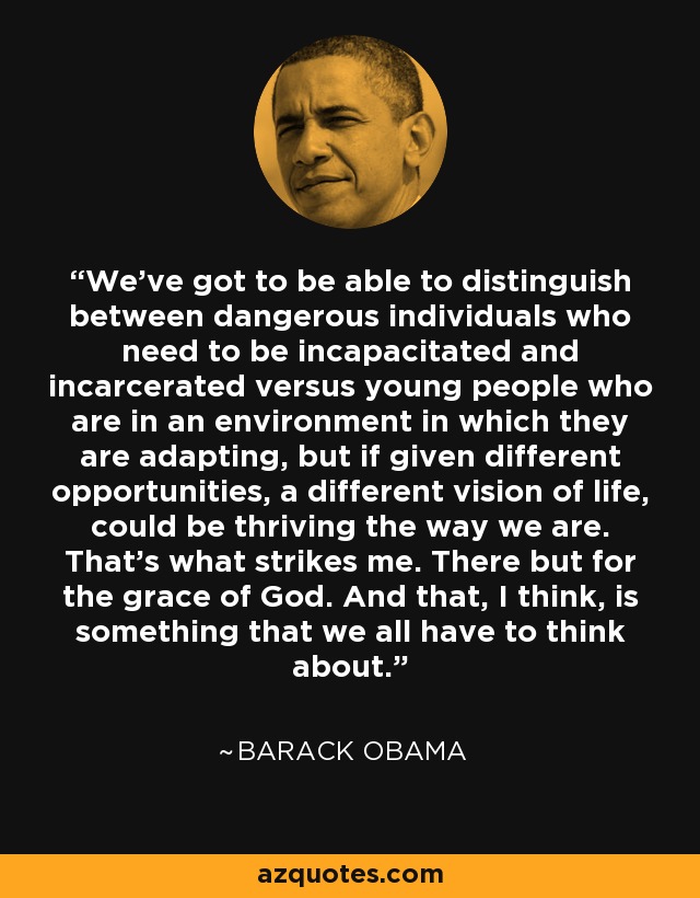 We've got to be able to distinguish between dangerous individuals who need to be incapacitated and incarcerated versus young people who are in an environment in which they are adapting, but if given different opportunities, a different vision of life, could be thriving the way we are. That's what strikes me. There but for the grace of God. And that, I think, is something that we all have to think about. - Barack Obama