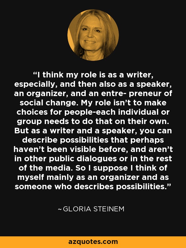 I think my role is as a writer, especially, and then also as a speaker, an organizer, and an entre- preneur of social change. My role isn't to make choices for people-each individual or group needs to do that on their own. But as a writer and a speaker, you can describe possibilities that perhaps haven't been visible before, and aren't in other public dialogues or in the rest of the media. So I suppose I think of myself mainly as an organizer and as someone who describes possibilities. - Gloria Steinem