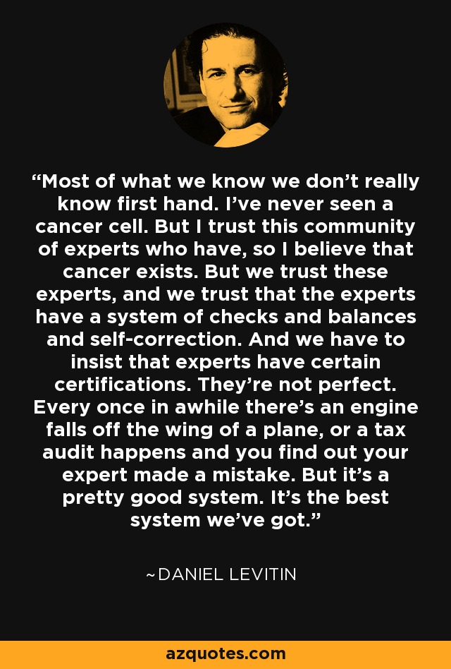 Most of what we know we don't really know first hand. I've never seen a cancer cell. But I trust this community of experts who have, so I believe that cancer exists. But we trust these experts, and we trust that the experts have a system of checks and balances and self-correction. And we have to insist that experts have certain certifications. They're not perfect. Every once in awhile there's an engine falls off the wing of a plane, or a tax audit happens and you find out your expert made a mistake. But it's a pretty good system. It's the best system we've got. - Daniel Levitin