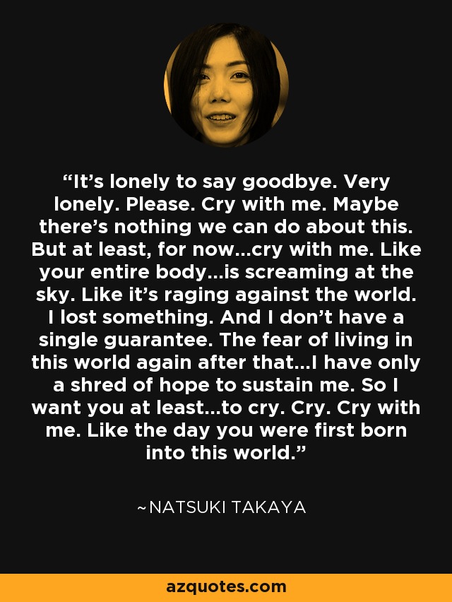 It's lonely to say goodbye. Very lonely. Please. Cry with me. Maybe there's nothing we can do about this. But at least, for now...cry with me. Like your entire body...is screaming at the sky. Like it's raging against the world. I lost something. And I don't have a single guarantee. The fear of living in this world again after that...I have only a shred of hope to sustain me. So I want you at least...to cry. Cry. Cry with me. Like the day you were first born into this world. - Natsuki Takaya