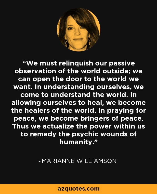 We must relinquish our passive observation of the world outside; we can open the door to the world we want. In understanding ourselves, we come to understand the world. In allowing ourselves to heal, we become the healers of the world. In praying for peace, we become bringers of peace. Thus we actualize the power within us to remedy the psychic wounds of humanity. - Marianne Williamson