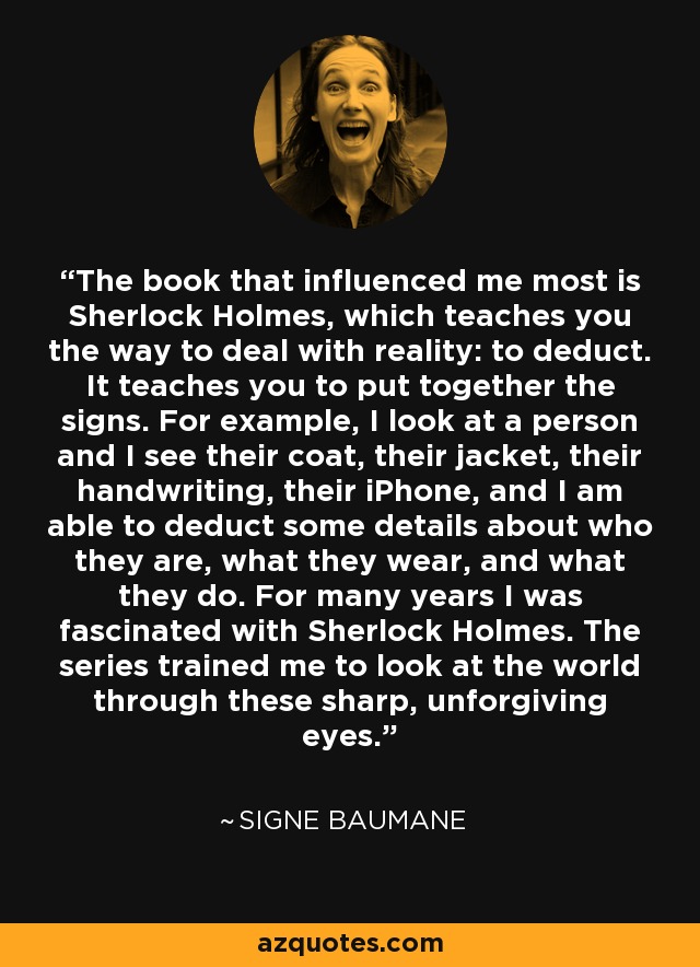 The book that influenced me most is Sherlock Holmes, which teaches you the way to deal with reality: to deduct. It teaches you to put together the signs. For example, I look at a person and I see their coat, their jacket, their handwriting, their iPhone, and I am able to deduct some details about who they are, what they wear, and what they do. For many years I was fascinated with Sherlock Holmes. The series trained me to look at the world through these sharp, unforgiving eyes. - Signe Baumane