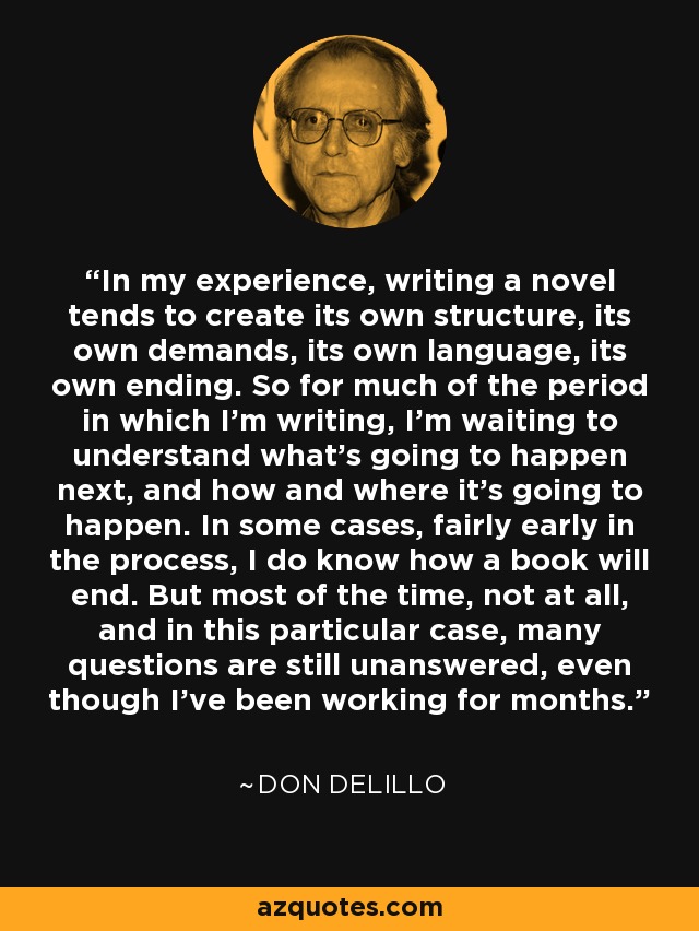 In my experience, writing a novel tends to create its own structure, its own demands, its own language, its own ending. So for much of the period in which I'm writing, I'm waiting to understand what's going to happen next, and how and where it's going to happen. In some cases, fairly early in the process, I do know how a book will end. But most of the time, not at all, and in this particular case, many questions are still unanswered, even though I've been working for months. - Don DeLillo